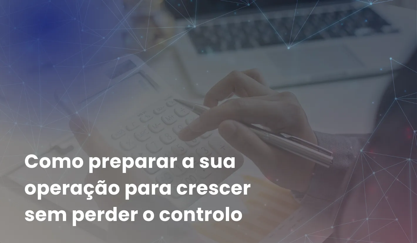 Como preparar a sua operação para crescer sem perder o controlo